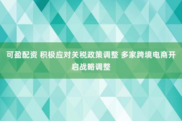 可盈配资 积极应对关税政策调整 多家跨境电商开启战略调整