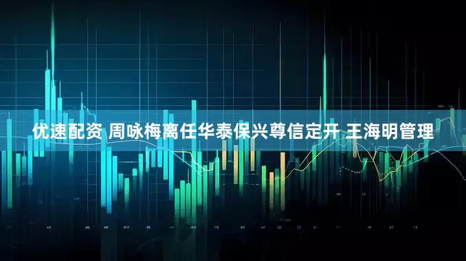 优速配资 周咏梅离任华泰保兴尊信定开 王海明管理