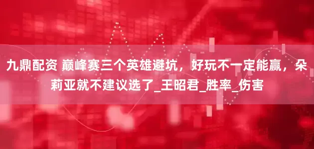 九鼎配资 巅峰赛三个英雄避坑，好玩不一定能赢，朵莉亚就不建议选了_王昭君_胜率_伤害