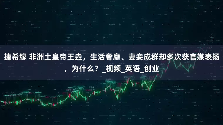 捷希缘 非洲土皇帝王垚，生活奢靡、妻妾成群却多次获官媒表扬，为什么？_视频_英语_创业