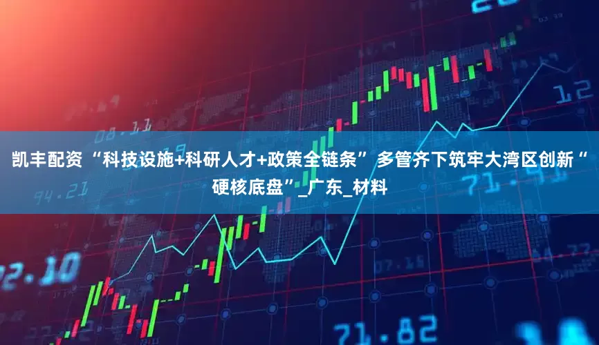 凯丰配资 “科技设施+科研人才+政策全链条” 多管齐下筑牢大湾区创新“硬核底盘”_广东_材料