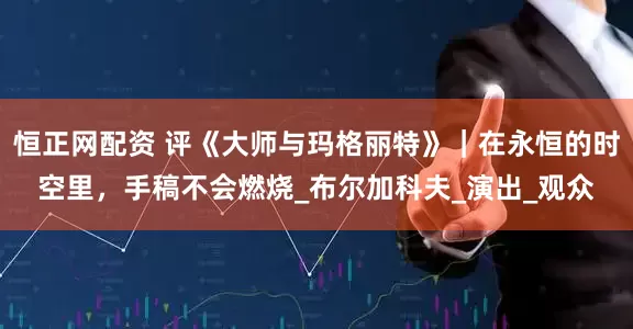 恒正网配资 评《大师与玛格丽特》｜在永恒的时空里，手稿不会燃烧_布尔加科夫_演出_观众
