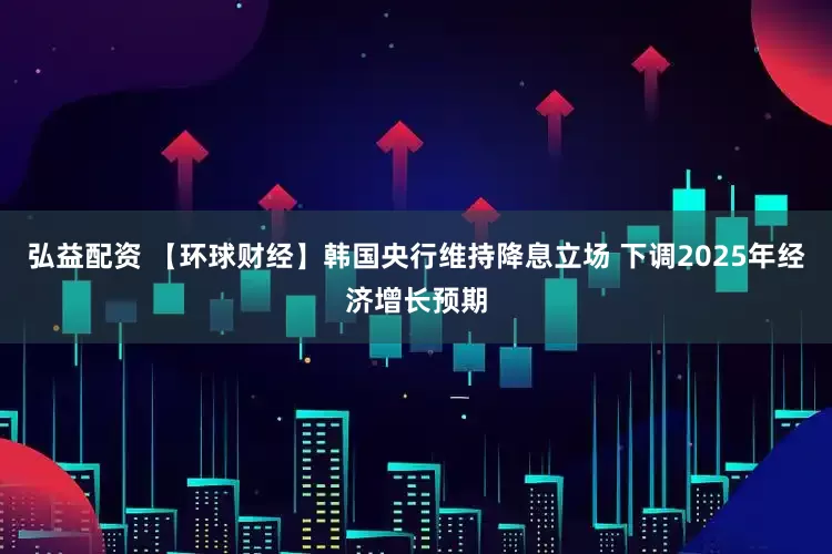 弘益配资 【环球财经】韩国央行维持降息立场 下调2025年经济增长预期