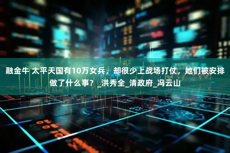 融金牛 太平天国有10万女兵，却很少上战场打仗，她们被安排做了什么事？_洪秀全_清政府_冯云山