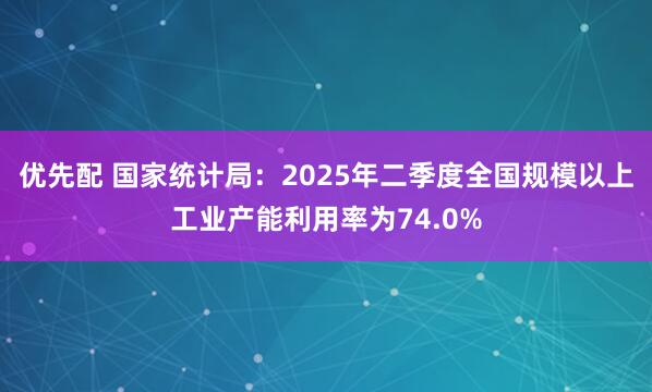 优先配 国家统计局：2025年二季度全国规模以上工业产能利用率为74.0%