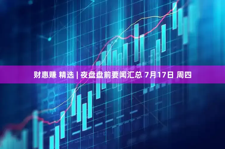 财惠赚 精选 | 夜盘盘前要闻汇总 7月17日 周四