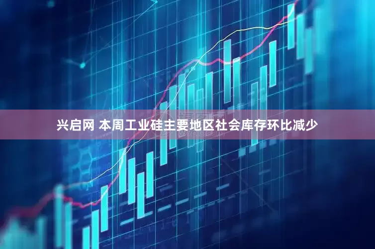 兴启网 本周工业硅主要地区社会库存环比减少