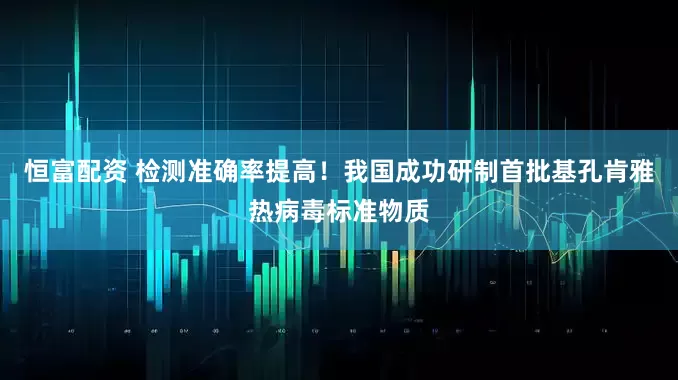恒富配资 检测准确率提高！我国成功研制首批基孔肯雅热病毒标准物质