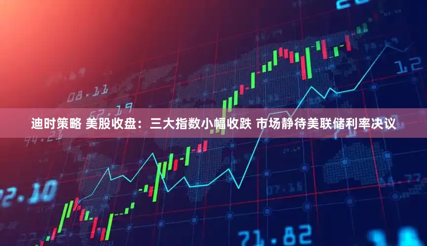 迪时策略 美股收盘：三大指数小幅收跌 市场静待美联储利率决议