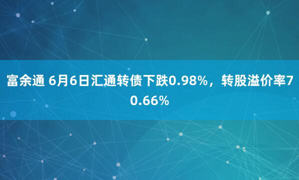 富余通 6月6日汇通转债下跌0.98%，转股溢价率70.66%