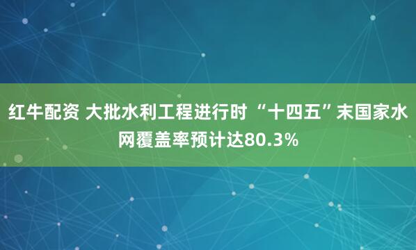 红牛配资 大批水利工程进行时 “十四五”末国家水网覆盖率预计达80.3%