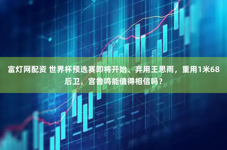 富灯网配资 世界杯预选赛即将开始、弃用王思雨，重用1米68后卫，宫鲁鸣能值得相信吗？