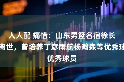人人配 痛惜：山东男篮名宿徐长锁离世，曾培养丁彦雨航杨瀚森等优秀球员