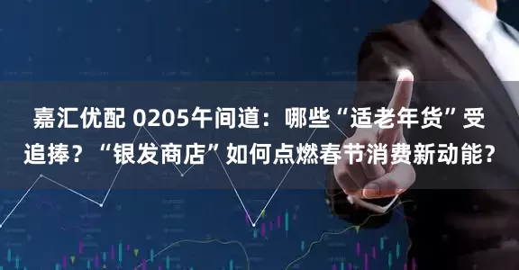 嘉汇优配 0205午间道：哪些“适老年货”受追捧？“银发商店”如何点燃春节消费新动能？
