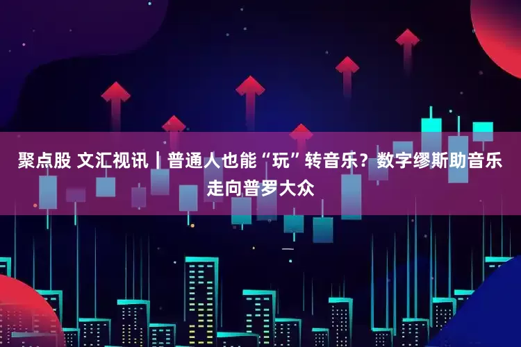 聚点股 文汇视讯｜普通人也能“玩”转音乐？数字缪斯助音乐走向普罗大众