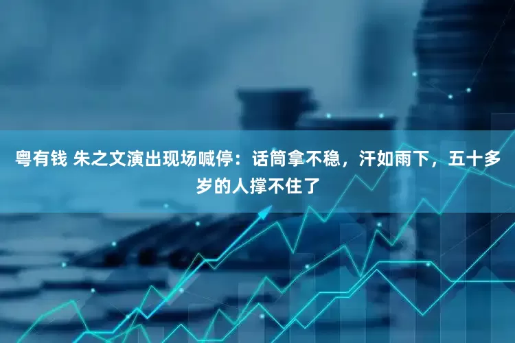 粤有钱 朱之文演出现场喊停：话筒拿不稳，汗如雨下，五十多岁的人撑不住了