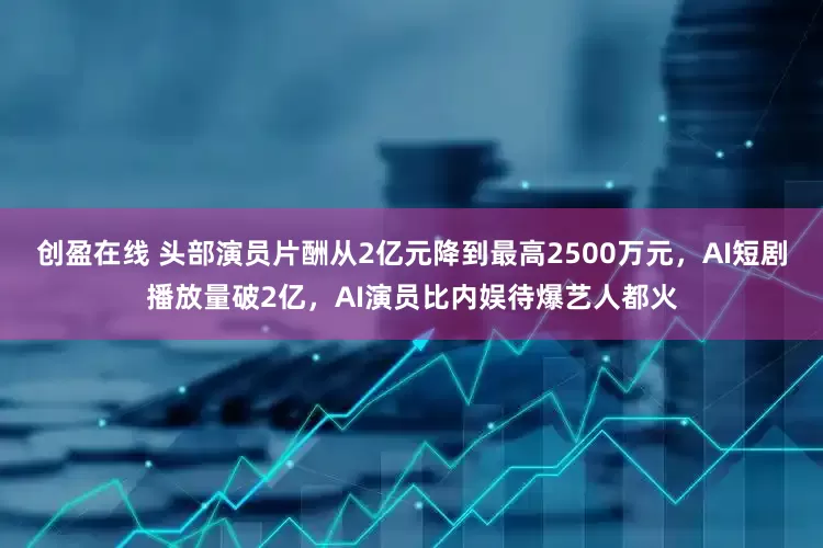 创盈在线 头部演员片酬从2亿元降到最高2500万元，AI短剧播放量破2亿，AI演员比内娱待爆艺人都火